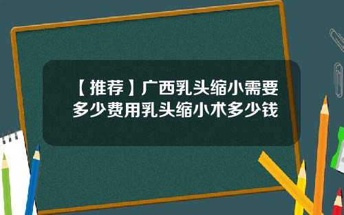 【推荐】广西乳头缩小需要多少费用乳头缩小术多少钱