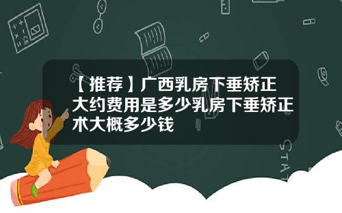 【推荐】广西乳房下垂矫正大约费用是多少乳房下垂矫正术大概多少钱