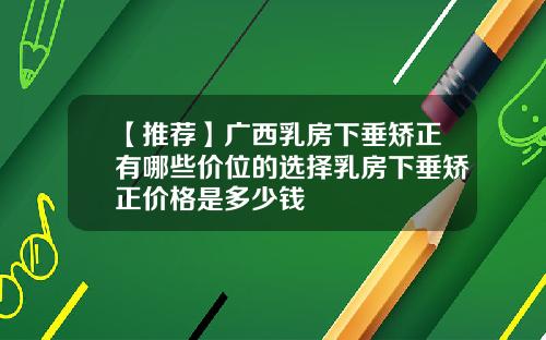 【推荐】广西乳房下垂矫正有哪些价位的选择乳房下垂矫正价格是多少钱