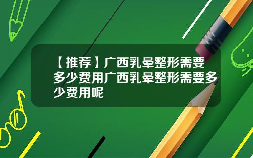 【推荐】广西乳晕整形需要多少费用广西乳晕整形需要多少费用呢