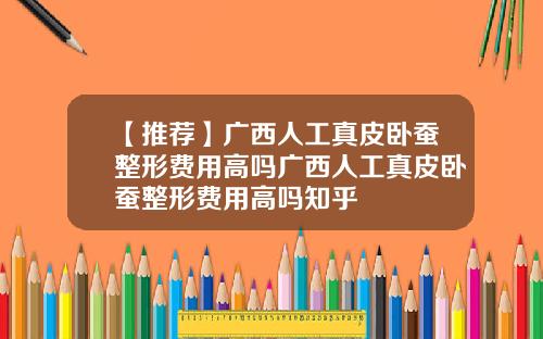 【推荐】广西人工真皮卧蚕整形费用高吗广西人工真皮卧蚕整形费用高吗知乎