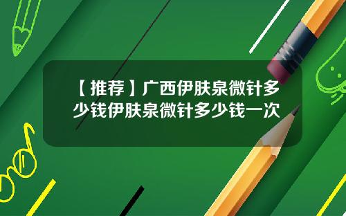【推荐】广西伊肤泉微针多少钱伊肤泉微针多少钱一次
