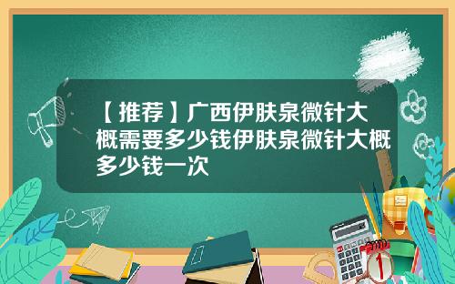 【推荐】广西伊肤泉微针大概需要多少钱伊肤泉微针大概多少钱一次