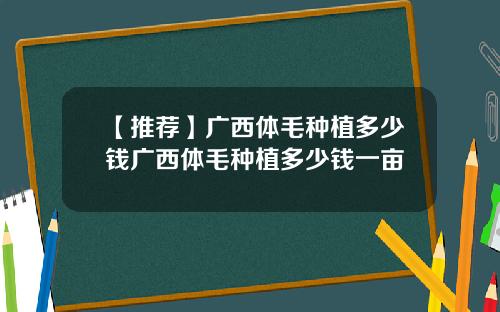 【推荐】广西体毛种植多少钱广西体毛种植多少钱一亩