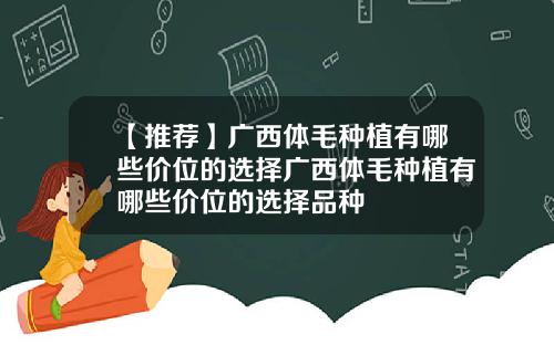 【推荐】广西体毛种植有哪些价位的选择广西体毛种植有哪些价位的选择品种