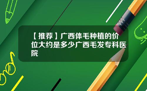 【推荐】广西体毛种植的价位大约是多少广西毛发专科医院