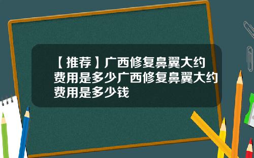 【推荐】广西修复鼻翼大约费用是多少广西修复鼻翼大约费用是多少钱