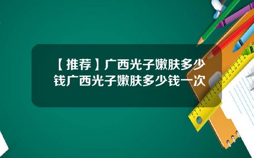 【推荐】广西光子嫩肤多少钱广西光子嫩肤多少钱一次