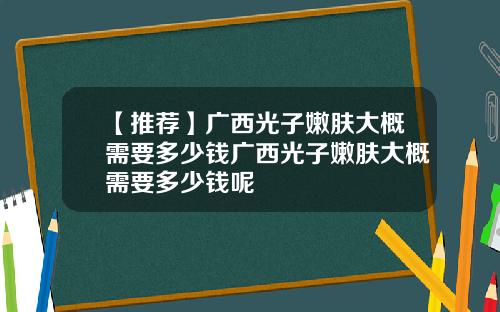 【推荐】广西光子嫩肤大概需要多少钱广西光子嫩肤大概需要多少钱呢