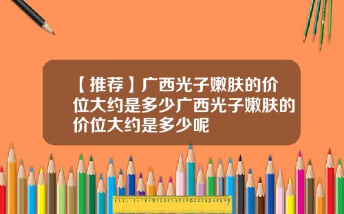 【推荐】广西光子嫩肤的价位大约是多少广西光子嫩肤的价位大约是多少呢