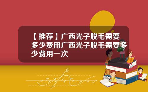 【推荐】广西光子脱毛需要多少费用广西光子脱毛需要多少费用一次