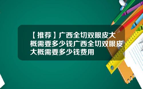【推荐】广西全切双眼皮大概需要多少钱广西全切双眼皮大概需要多少钱费用