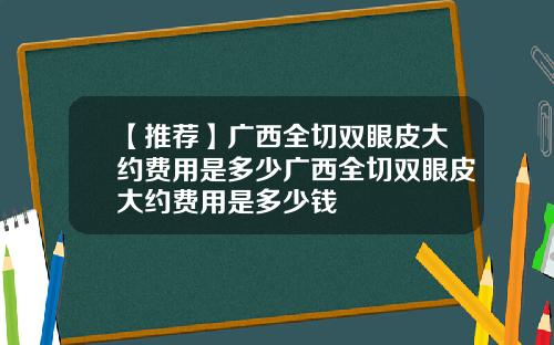 【推荐】广西全切双眼皮大约费用是多少广西全切双眼皮大约费用是多少钱