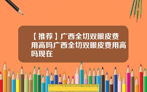 【推荐】广西全切双眼皮费用高吗广西全切双眼皮费用高吗现在