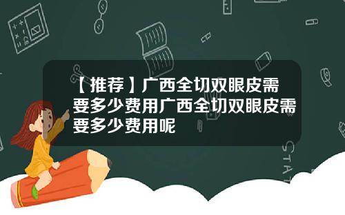 【推荐】广西全切双眼皮需要多少费用广西全切双眼皮需要多少费用呢