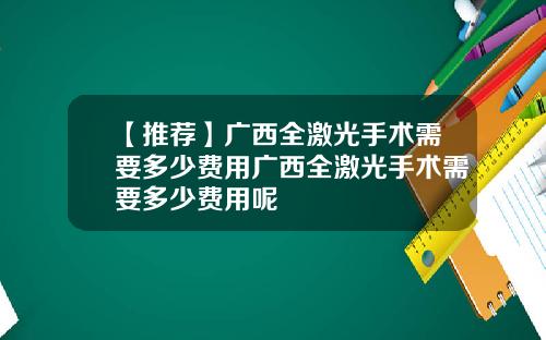 【推荐】广西全激光手术需要多少费用广西全激光手术需要多少费用呢