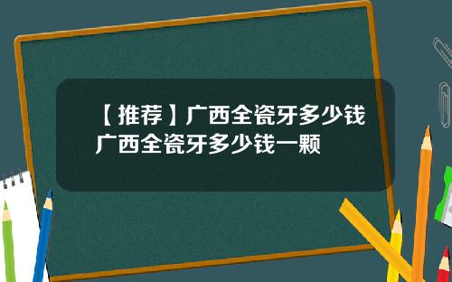 【推荐】广西全瓷牙多少钱广西全瓷牙多少钱一颗
