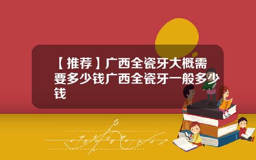 【推荐】广西全瓷牙大概需要多少钱广西全瓷牙一般多少钱