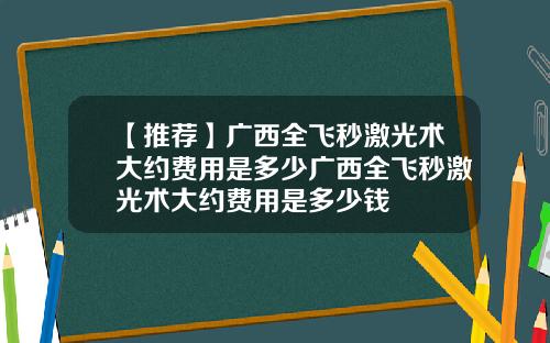 【推荐】广西全飞秒激光术大约费用是多少广西全飞秒激光术大约费用是多少钱
