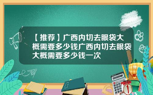 【推荐】广西内切去眼袋大概需要多少钱广西内切去眼袋大概需要多少钱一次