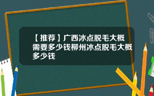 【推荐】广西冰点脱毛大概需要多少钱柳州冰点脱毛大概多少钱