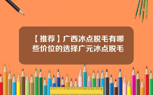 【推荐】广西冰点脱毛有哪些价位的选择广元冰点脱毛