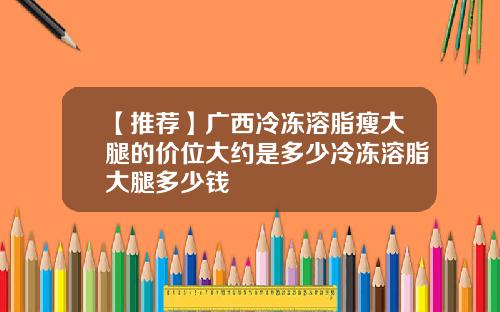 【推荐】广西冷冻溶脂瘦大腿的价位大约是多少冷冻溶脂大腿多少钱