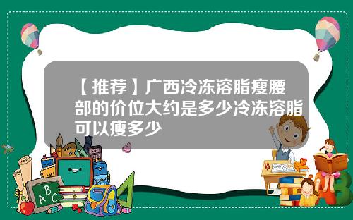 【推荐】广西冷冻溶脂瘦腰部的价位大约是多少冷冻溶脂可以瘦多少