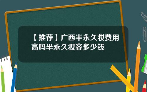【推荐】广西半永久妆费用高吗半永久妆容多少钱