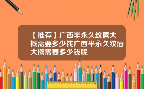 【推荐】广西半永久纹唇大概需要多少钱广西半永久纹唇大概需要多少钱呢
