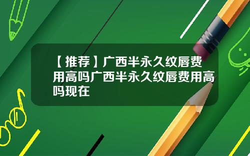 【推荐】广西半永久纹唇费用高吗广西半永久纹唇费用高吗现在