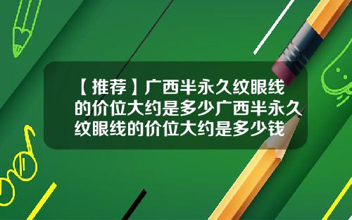 【推荐】广西半永久纹眼线的价位大约是多少广西半永久纹眼线的价位大约是多少钱