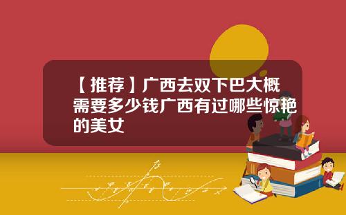 【推荐】广西去双下巴大概需要多少钱广西有过哪些惊艳的美女