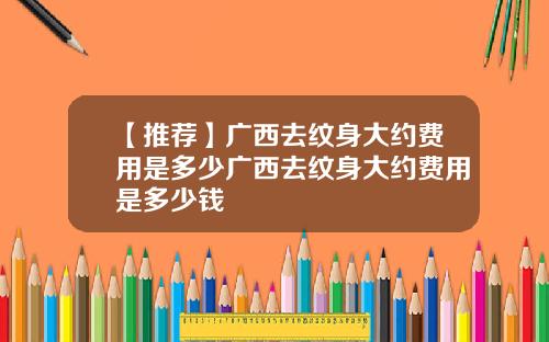 【推荐】广西去纹身大约费用是多少广西去纹身大约费用是多少钱
