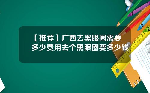 【推荐】广西去黑眼圈需要多少费用去个黑眼圈要多少钱
