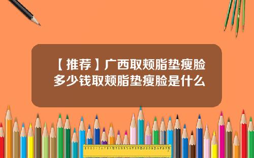 【推荐】广西取颊脂垫瘦脸多少钱取颊脂垫瘦脸是什么