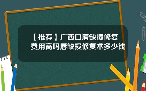 【推荐】广西口唇缺损修复费用高吗唇缺损修复术多少钱