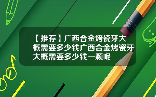 【推荐】广西合金烤瓷牙大概需要多少钱广西合金烤瓷牙大概需要多少钱一颗呢