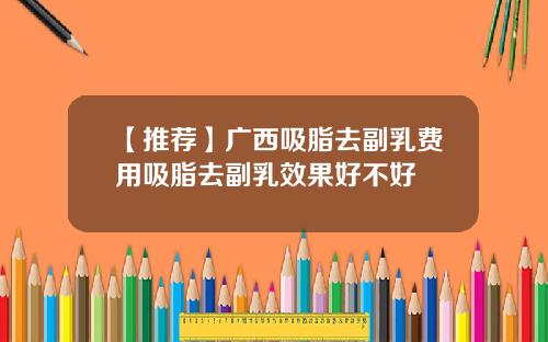 【推荐】广西吸脂去副乳费用吸脂去副乳效果好不好