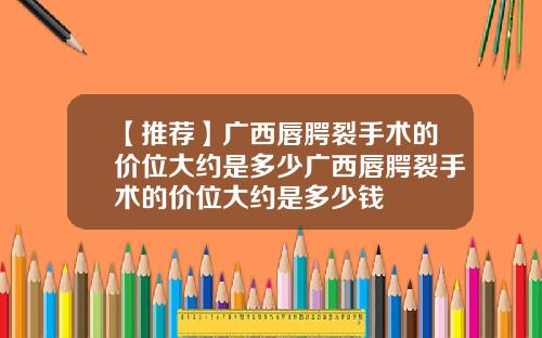 【推荐】广西唇腭裂手术的价位大约是多少广西唇腭裂手术的价位大约是多少钱