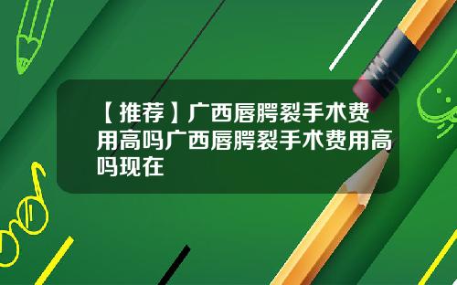 【推荐】广西唇腭裂手术费用高吗广西唇腭裂手术费用高吗现在