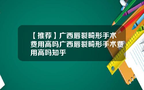 【推荐】广西唇裂畸形手术费用高吗广西唇裂畸形手术费用高吗知乎