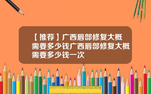 【推荐】广西唇部修复大概需要多少钱广西唇部修复大概需要多少钱一次