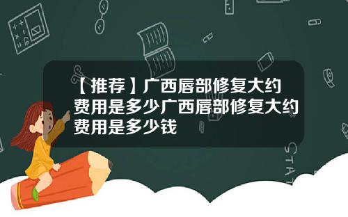 【推荐】广西唇部修复大约费用是多少广西唇部修复大约费用是多少钱