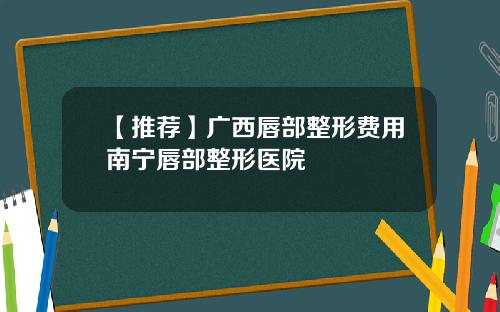 【推荐】广西唇部整形费用南宁唇部整形医院
