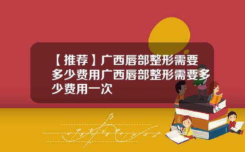 【推荐】广西唇部整形需要多少费用广西唇部整形需要多少费用一次