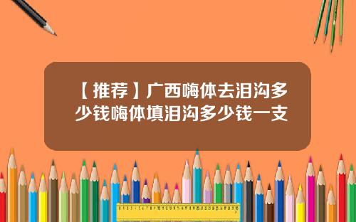 【推荐】广西嗨体去泪沟多少钱嗨体填泪沟多少钱一支