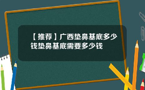 【推荐】广西垫鼻基底多少钱垫鼻基底需要多少钱