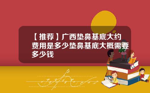 【推荐】广西垫鼻基底大约费用是多少垫鼻基底大概需要多少钱
