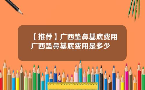 【推荐】广西垫鼻基底费用广西垫鼻基底费用是多少